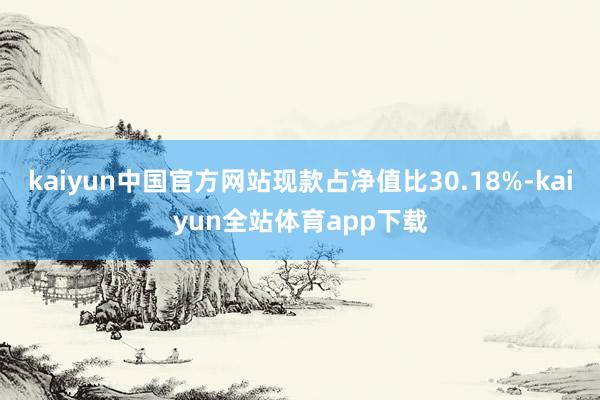 kaiyun中国官方网站现款占净值比30.18%-kaiyun全站体育app下载