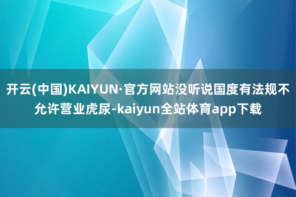 开云(中国)KAIYUN·官方网站没听说国度有法规不允许营业虎尿-kaiyun全站体育app下载