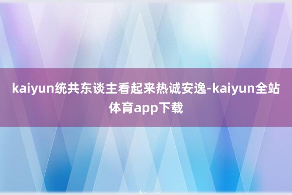 kaiyun统共东谈主看起来热诚安逸-kaiyun全站体育app下载