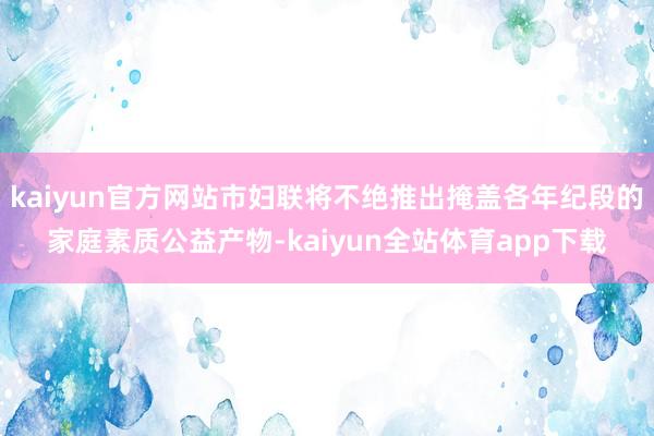 kaiyun官方网站市妇联将不绝推出掩盖各年纪段的家庭素质公益产物-kaiyun全站体育app下载