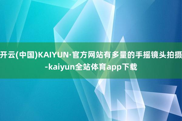 开云(中国)KAIYUN·官方网站有多量的手摇镜头拍摄-kaiyun全站体育app下载