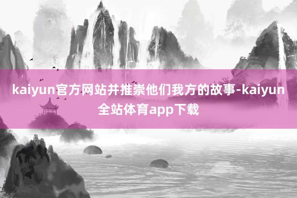 kaiyun官方网站并推崇他们我方的故事-kaiyun全站体育app下载