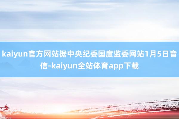 kaiyun官方网站据中央纪委国度监委网站1月5日音信-kaiyun全站体育app下载