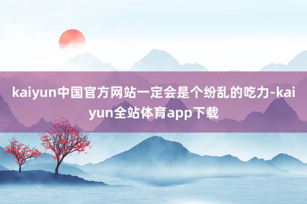 kaiyun中国官方网站一定会是个纷乱的吃力-kaiyun全站体育app下载