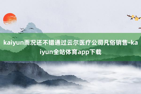 kaiyun而况还不错通过云尔医疗公司凡俗销售-kaiyun全站体育app下载